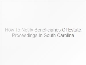 How to Notify Beneficiaries of Estate Proceedings in South Carolina