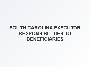 South Carolina Executor Responsibilities to Beneficiaries